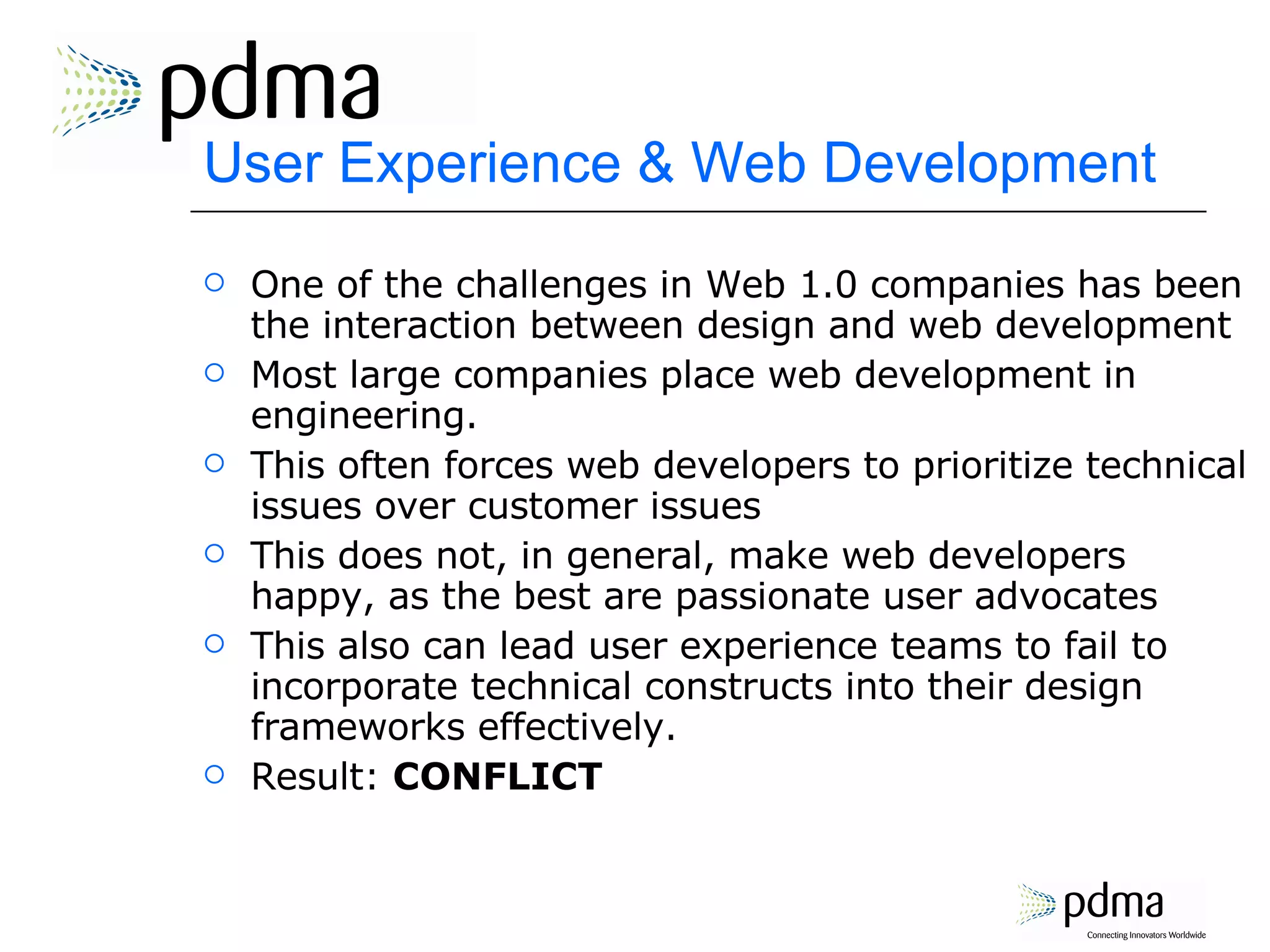 User Experience & Web Development One of the challenges in Web 1.0 companies has been the interaction between design and web development Most large companies place web development in engineering. This often forces web developers to prioritize technical issues over customer issues This does not, in general, make web developers happy, as the best are passionate user advocates This also can lead user experience teams to fail to incorporate technical constructs into their design frameworks effectively. Result:  CONFLICT 