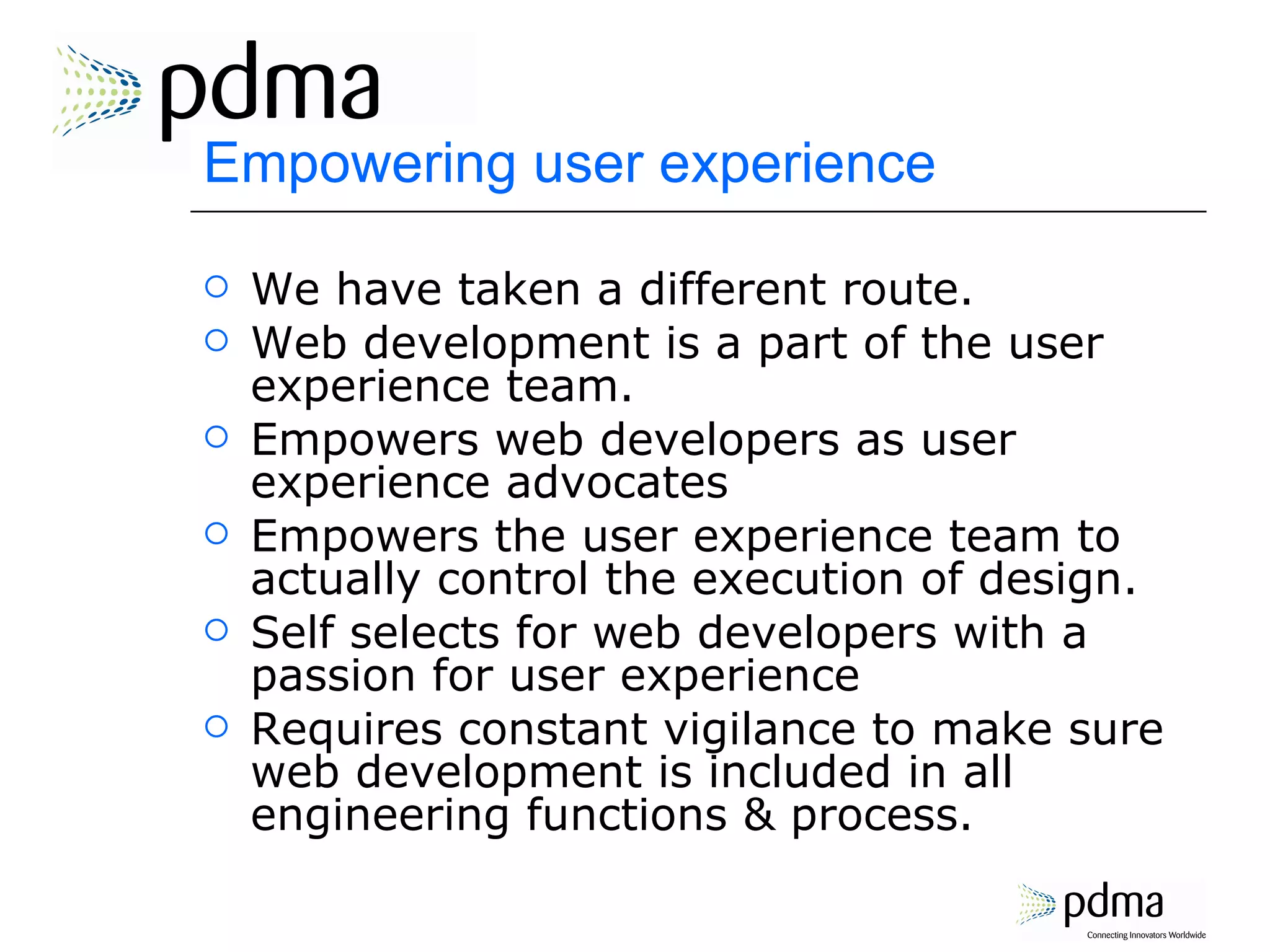 Empowering user experience We have taken a different route. Web development is a part of the user experience team. Empowers web developers as user experience advocates Empowers the user experience team to actually control the execution of design. Self selects for web developers with a passion for user experience Requires constant vigilance to make sure web development is included in all engineering functions & process. 