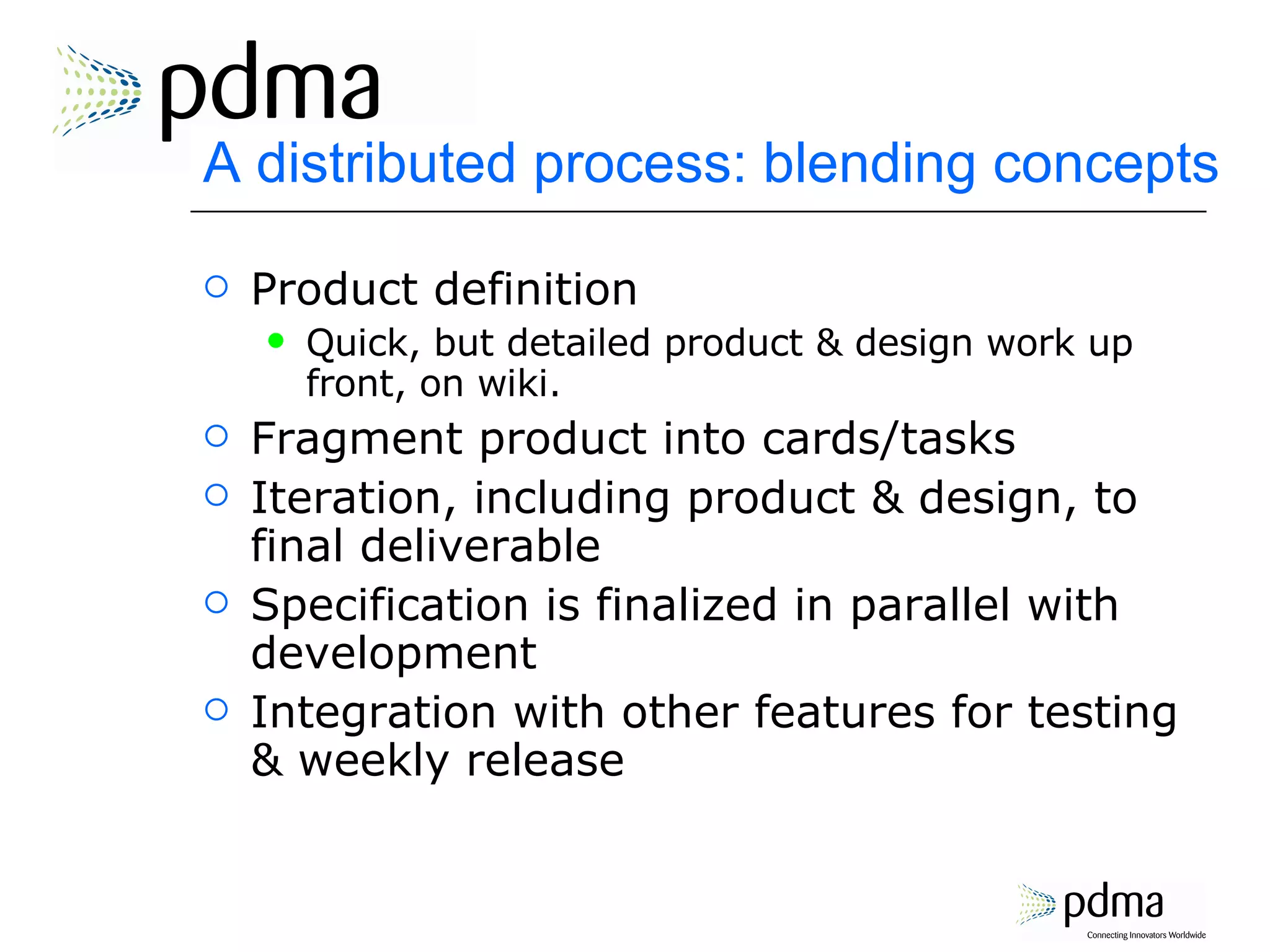 A distributed process: blending concepts Product definition Quick, but detailed product & design work up front, on wiki. Fragment product into cards/tasks Iteration, including product & design, to final deliverable Specification is finalized in parallel with development Integration with other features for testing & weekly release 