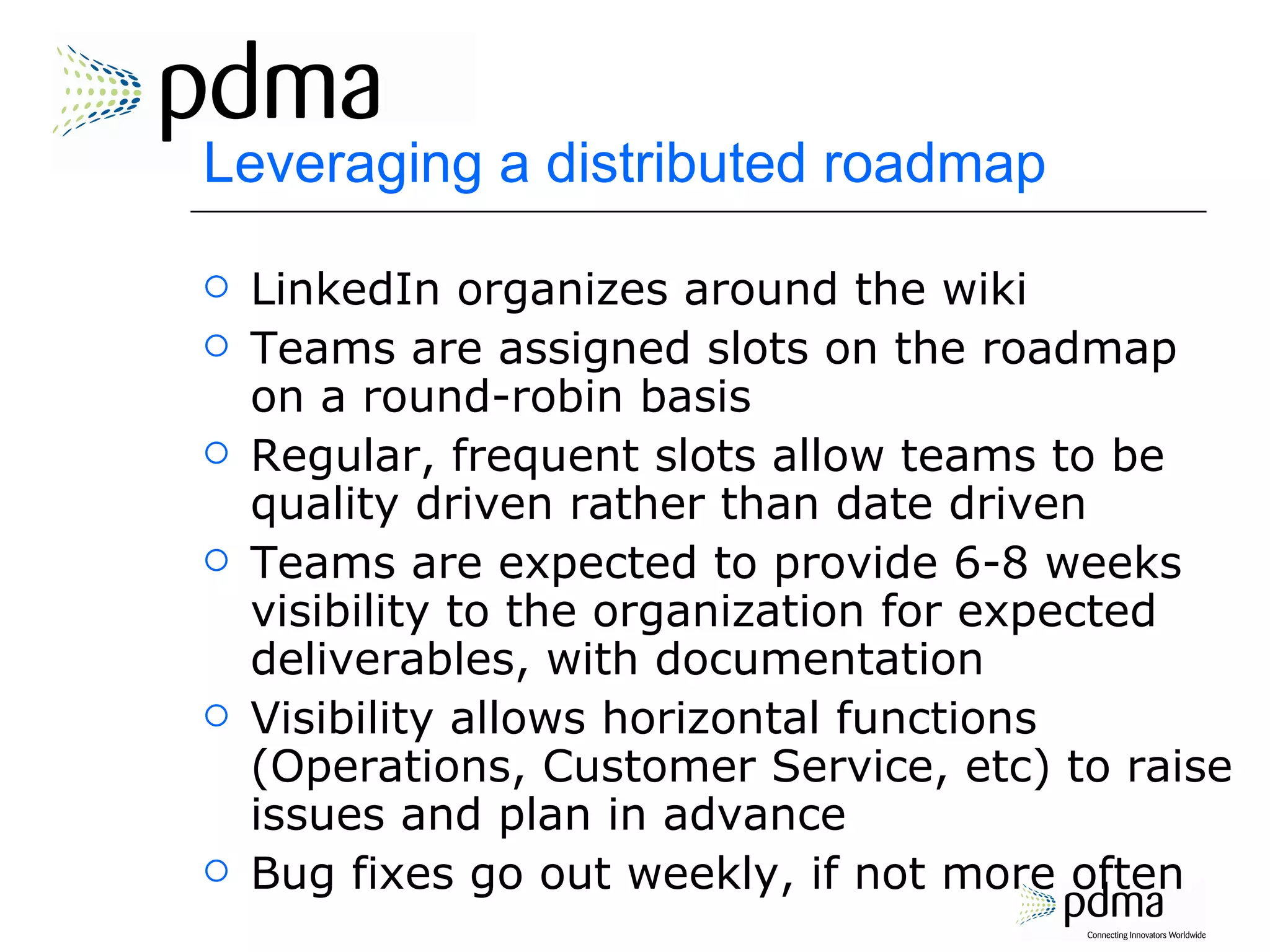 Leveraging a distributed roadmap LinkedIn organizes around the wiki Teams are assigned slots on the roadmap on a round-robin basis Regular, frequent slots allow teams to be quality driven rather than date driven Teams are expected to provide 6-8 weeks visibility to the organization for expected deliverables, with documentation Visibility allows horizontal functions (Operations, Customer Service, etc) to raise issues and plan in advance Bug fixes go out weekly, if not more often 