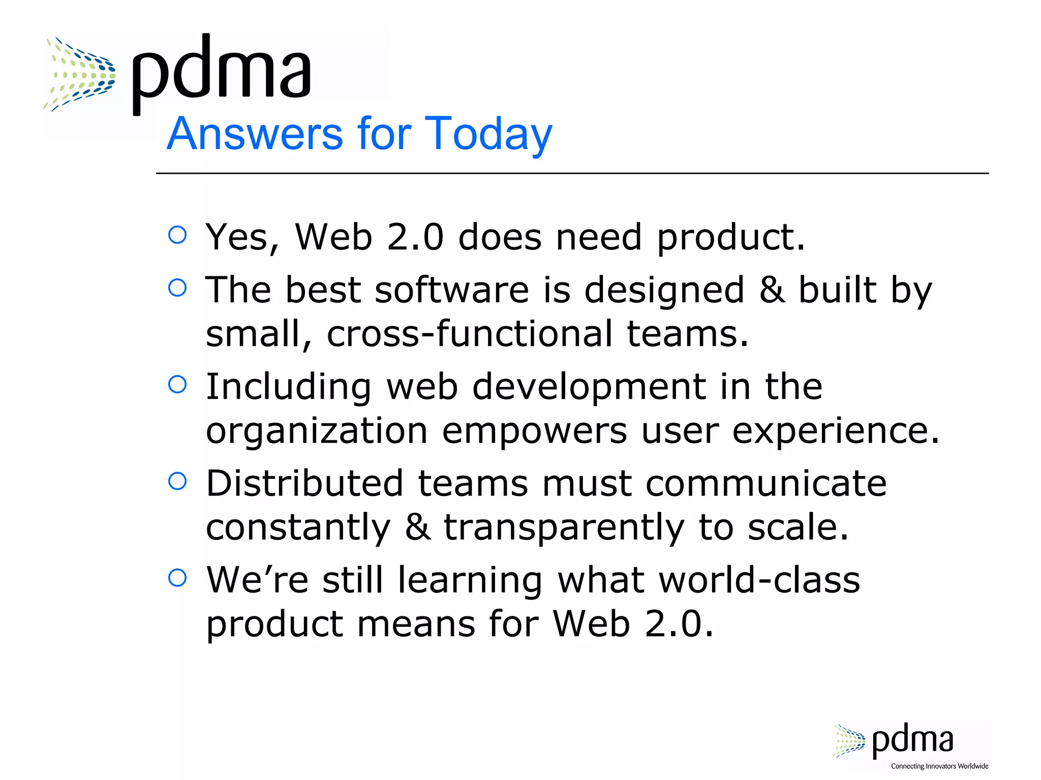 Answers for Today Yes, Web 2.0 does need product. The best software is designed & built by small, cross-functional teams. Including web development in the organization empowers user experience. Distributed teams must communicate constantly & transparently to scale. We’re still learning what world-class product means for Web 2.0. 