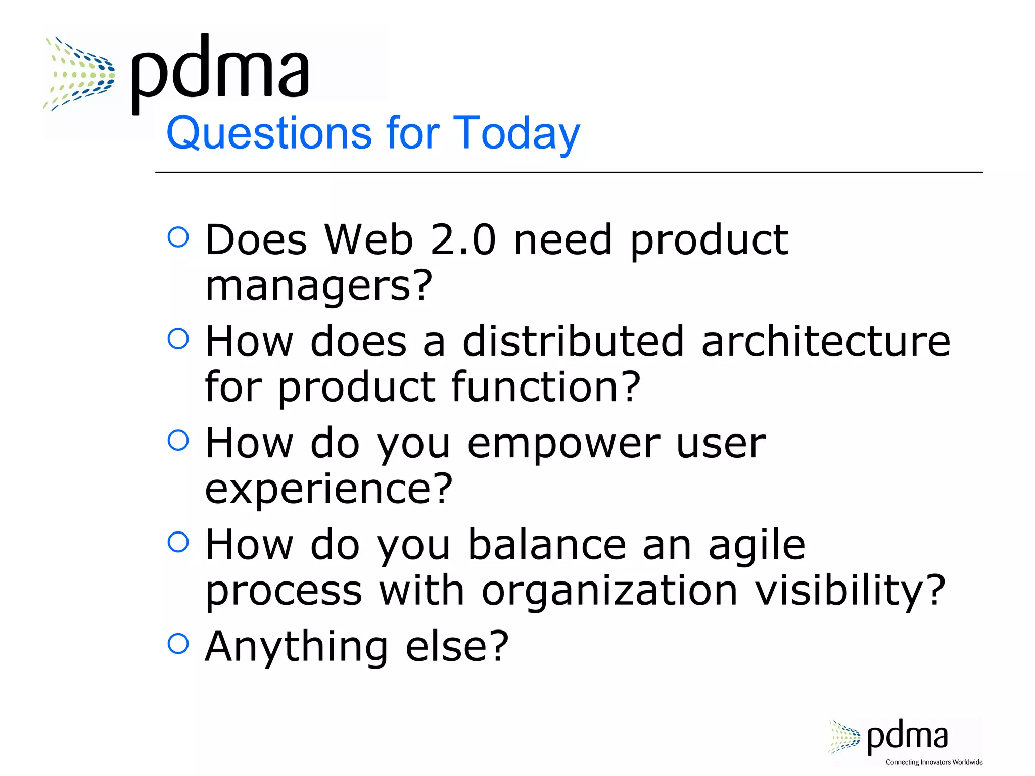 Questions for Today Does Web 2.0 need product managers? How does a distributed architecture for product function? How do you empower user experience? How do you balance an agile process with organization visibility? Anything else? 