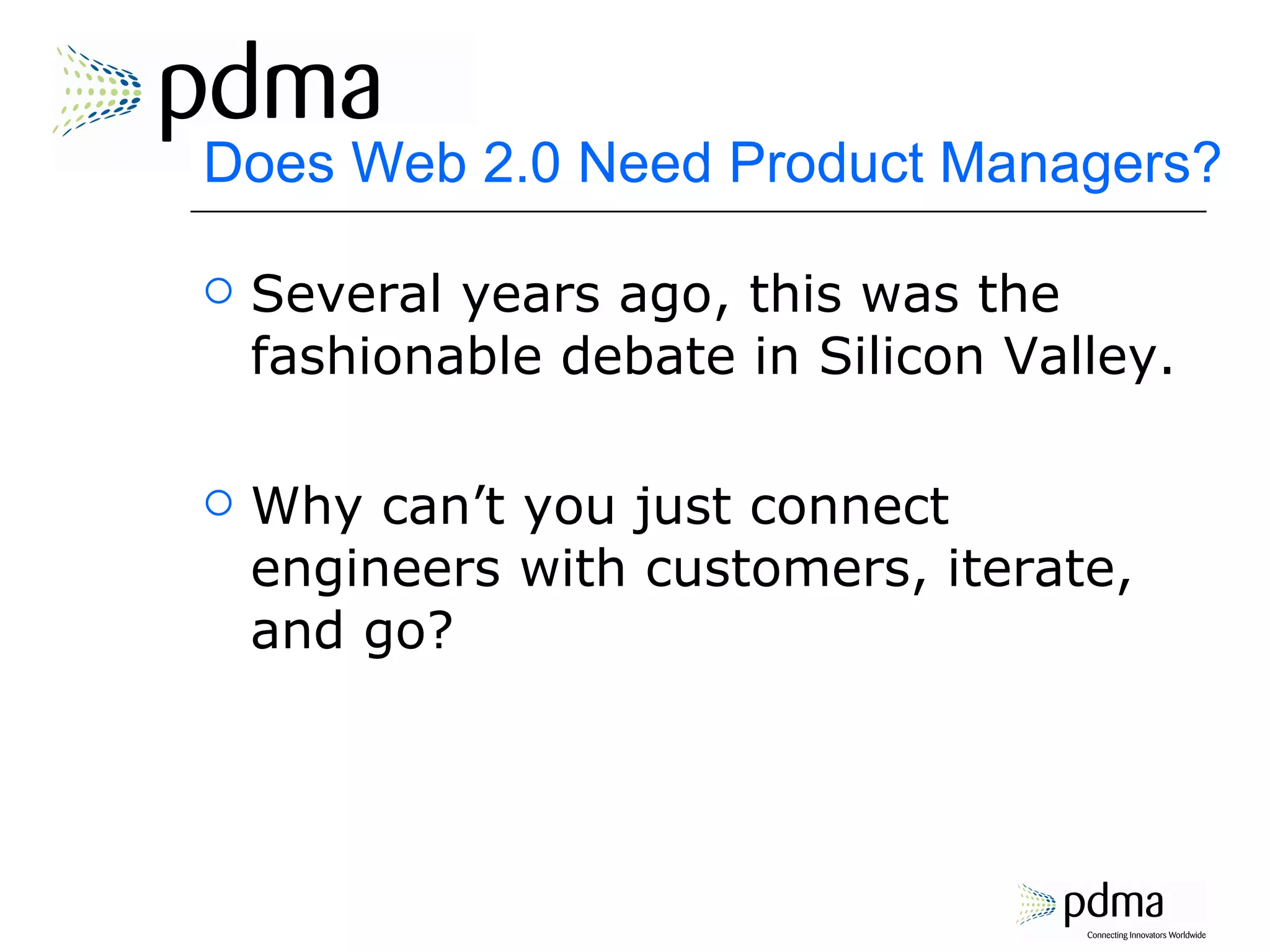 Does Web 2.0 Need Product Managers? Several years ago, this was the fashionable debate in Silicon Valley. Why can’t you just connect engineers with customers, iterate, and go? 