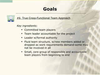 Goals
#6 True Cross-Functional Team Approach


Key ingredients:
      Committed team players
      Team leader accountable for the project
      Leader w/formal authority
      Fluid team structure, w/new members added or
       dropped as work requirements demand-some may
       not be involved in all
      Small, core group of responsible and accountable
       team players from beginning to end
 