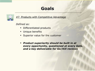 Goals
#7 Products with Competitive Advantage


Defined as:
      Differentiated products
      Unique benefits
      Superior value for the customer

      Product superiority should be built in at
       every opportunity, questioned at every Gate,
       and a key deliverable for Go/Kill reviews
 