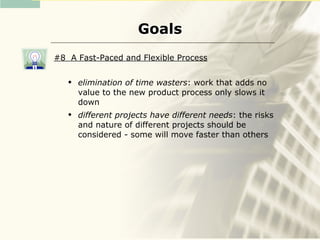 Goals
#8 A Fast-Paced and Flexible Process

      elimination of time wasters: work that adds no
       value to the new product process only slows it
       down
      different projects have different needs: the risks
       and nature of different projects should be
       considered - some will move faster than others
 