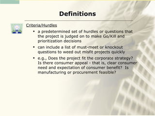 Definitions
Criteria/Hurdles
      a predetermined set of hurdles or questions that
       the project is judged on to make Go/Kill and
       prioritization decisions
      can include a list of must-meet or knockout
       questions to weed out misfit projects quickly
      e.g., Does the project fit the corporate strategy?
       Is there consumer appeal - that is, clear consumer
       need and expectation of consumer benefit? Is
       manufacturing or procurement feasible?
 