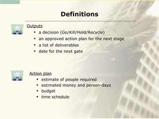 Definitions
Outputs
      a decision (Go/Kill/Hold/Recycle)
      an approved action plan for the next stage
      a list of deliverables
      date for the next gate




 Action plan
      estimate of people required
      estimated money and person-days
      budget
      time schedule
 
