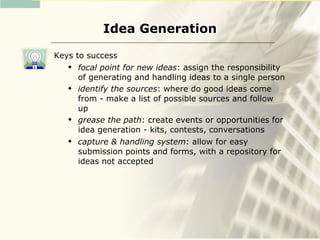 Idea Generation

Keys to success
     focal point for new ideas: assign the responsibility
      of generating and handling ideas to a single person
     identify the sources: where do good ideas come
      from - make a list of possible sources and follow
      up
     grease the path: create events or opportunities for
      idea generation - kits, contests, conversations
     capture & handling system: allow for easy
      submission points and forms, with a repository for
      ideas not accepted
 