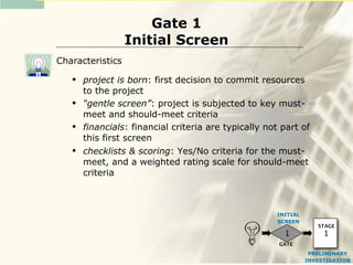 Gate 1
                  Initial Screen
Characteristics
      project is born: first decision to commit resources
       to the project
      “gentle screen”: project is subjected to key must-
       meet and should-meet criteria
      financials: financial criteria are typically not part of
       this first screen
      checklists & scoring: Yes/No criteria for the must-
       meet, and a weighted rating scale for should-meet
       criteria



                                                      INITIAL
                                                      SCREEN
                                                                   STAGE
                                                        1            1
                                                       GATE
                                                                 PRELIMINARY
                                                                INVESTIGATION
 