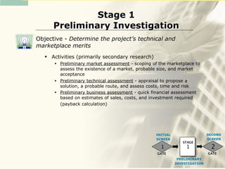 Stage 1
       Preliminary Investigation
Objective - Determine the project’s technical and
marketplace merits
      Activities (primarily secondary research)
        •   Preliminary market assessment - scoping of the marketplace to
            assess the existence of a market, probable size, and market
            acceptance
        •   Preliminary technical assessment - appraisal to propose a
            solution, a probable route, and assess costs, time and risk
        •   Preliminary business assessment - quick financial assessment
            based on estimates of sales, costs, and investment required
            (payback calculation)




                                                     INITIAL                   SECOND
                                                     SCREEN                    SCREEN
                                                                  STAGE
                                                       1            1           2
                                                      GATE                     GATE
                                                                PRELIMINARY
                                                               INVESTIGATION
 
