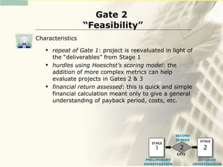 Gate 2
                  “Feasibility”
Characteristics
      repeat of Gate 1: project is reevaluated in light of
       the “deliverables” from Stage 1
      hurdles using Hoeschst’s scoring model: the
       addition of more complex metrics can help
       evaluate projects in Gates 2 & 3
      financial return assessed: this is quick and simple
       financial calculation meant only to give a general
       understanding of payback period, costs, etc.




                                                        SECOND
                                                        SCREEN      STAGE
                                           STAGE
                                             1           2           2
                                                        GATE
                                         PRELIMINARY                DETAILED
                                        INVESTIGATION            INVESTIGATION
 