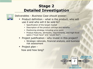 Stage 2
        Detailed Investigation
Deliverables - Business Case should answer:
     Product definition - what is the product, who will
      use it and who will it be sold to?
         •   Specification of the target market
         •   Description of the product concept and benefits
         •   Positioning strategy including price point
         •   Product features, attributes, requirements, and high-level
             specs (“must have” and “would like”)
      Project justification - why invest in this project?
         •   Strategic rationale, financial analysis, and business
             risk assessment
      Project plan -
       how and how long?

                                                    SECOND                 DECISION ON
                                                    SCREEN      STAGE     BUSINESS CASE

                                                      2          2             3
                                                    GATE
                                                                DETAILED
                                                             INVESTIGATION
 