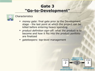 Gate 3
         “Go-to-Development”
Characteristics
      money gate: final gate prior to the Development
       stage - the last point at which the project can be
       killed before entering heavy spending
      product definition sign-off: what the product is to
       become and how it fits into the product portfolio
       are finalized
      gatekeepers: top-level management




                                                   DECISION ON
                                          STAGE   BUSINESS CASE   STAGE

                                           2           3           3
                                          DETAILED            DEVELOPMENT
                                       INVESTIGATION
 