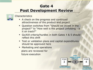 Gate 4
    Post Development Review
Characteristics
     A check on the progress and continued
      attractiveness of the product and project
     Question switches from “Should we invest in the
      project?” to “How well is the project unfolding - is
      it on track?”
     Go/Kill criteria/hurdles in both Gates 4 & 5 should
      reflect this shift
     Test or validation plans and capital expenditures
      should be approved here
     Marketing and operations
     plans are reviewed for
     future execution                              POST
                                                 DEVELOPMENT
                                         STAGE     REVIEW       STAGE

                                          3          4            4
                                       DEVELOPMENT              TESTING &
                                                               VALIDATION
 