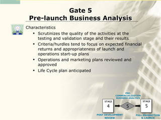 Gate 5
 Pre-launch Business Analysis
Characteristics
    Scrutinizes the quality of the activities at the
     testing and validation stage and their results
    Criteria/hurdles tend to focus on expected financial
     returns and appropriateness of launch and
     operations start-up plans
    Operations and marketing plans reviewed and
     approved
    Life Cycle plan anticipated




                                                    PRE-
                                              COMMERCIALIZATION
                                              BUSINESS ANALYSIS
                                      STAGE                       STAGE

                                        4            5             5
                                  POST DEVELOPMENT         FULL PRODUCTION
                                       REVIEW                  & LAUNCH
 