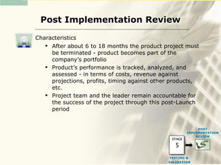 Post Implementation Review

Characteristics
    After about 6 to 18 months the product project must
     be terminated - product becomes part of the
     company’s portfolio
    Product’s performance is tracked, analyzed, and
     assessed - in terms of costs, revenue against
     projections, profits, timing against other products,
     etc.
    Project team and the leader remain accountable for
     the success of the project through this post-Launch
     period


                                                            POST
                                                       IMPLEMENTATION
                                                           REVIEW
                                               STAGE

                                                 5
                                              TESTING &
                                              VALIDATION
 