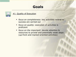 Goals
#1 Quality of Execution

      focus on completeness: key activities central to
       success are carried out
      focus on quality: execution of activities is
       proficient
      focus on the important: devote attention &
       resources to pivotal and potentially weak steps
       (up-front and market-oriented activities)
 