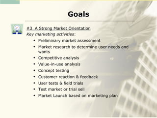 Goals
#3 A Strong Market Orientation
Key marketing activities:
      Preliminary market assessment
      Market research to determine user needs and
       wants
      Competitive analysis
      Value-in-use analysis
      Concept testing
      Customer reaction & feedback
      User tests & field trials
      Test market or trial sell
      Market Launch based on marketing plan
 
