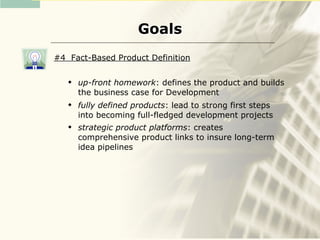 Goals
#4 Fact-Based Product Definition

      up-front homework: defines the product and builds
       the business case for Development
      fully defined products: lead to strong first steps
       into becoming full-fledged development projects
      strategic product platforms: creates
       comprehensive product links to insure long-term
       idea pipelines
 