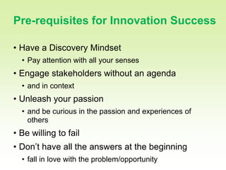 20

Pre-requisites for Innovation Success

• Have a Discovery Mindset
  • Pay attention with all your senses
• Engage stakeholders without an agenda
  • and in context
• Unleash your passion
  • and be curious in the passion and experiences of
    others
• Be willing to fail
• Don’t have all the answers at the beginning
  • fall in love with the problem/opportunity
 