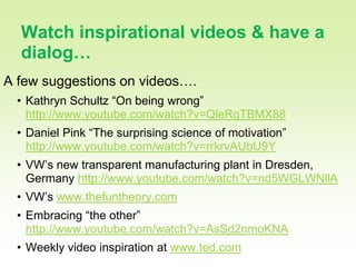 24

  Watch inspirational videos & have a
  dialog…
A few suggestions on videos….
  • Kathryn Schultz “On being wrong”
    http://www.youtube.com/watch?v=QleRgTBMX88
  • Daniel Pink “The surprising science of motivation”
    http://www.youtube.com/watch?v=rrkrvAUbU9Y
  • VW’s new transparent manufacturing plant in Dresden,
    Germany http://www.youtube.com/watch?v=nd5WGLWNllA
  • VW’s www.thefuntheory.com
  • Embracing “the other”
    http://www.youtube.com/watch?v=AsSd2nmoKNA
  • Weekly video inspiration at www.ted.com
 