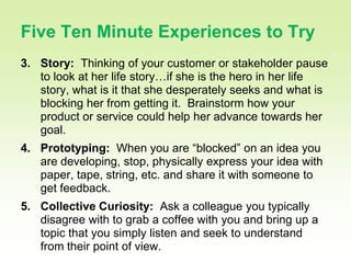 27

Five Ten Minute Experiences to Try
3. Story: Thinking of your customer or stakeholder pause
   to look at her life story…if she is the hero in her life
   story, what is it that she desperately seeks and what is
   blocking her from getting it. Brainstorm how your
   product or service could help her advance towards her
   goal.
4. Prototyping: When you are “blocked” on an idea you
   are developing, stop, physically express your idea with
   paper, tape, string, etc. and share it with someone to
   get feedback.
5. Collective Curiosity: Ask a colleague you typically
   disagree with to grab a coffee with you and bring up a
   topic that you simply listen and seek to understand
   from their point of view.
 