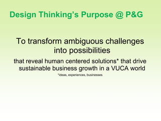 5

Design Thinking’s Purpose @ P&G


 To transform ambiguous challenges
            into possibilities
that reveal human centered solutions* that drive
  sustainable business growth in a VUCA world
               *ideas, experiences, businesses
 