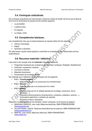 Programació didàctica Màquines Elèctriques Instal·lacions Elèctriques i Automàtiques 
5.4. Continguts actitudinals. 
Els continguts actitudinals són transversals a totes les unitats de treball, de forma que al llarg de tot el curs es fomentaran la pràctica de les actituds següents: 
•La puntualitat. 
•L’actitud crítica. 
•El respecte. 
•La neteja i ordre. 
5.5. Competències bàsiques. 
Les competències clau que es desenvoluparan en aquest mòdul són les següents: 
Ciència i tecnologia. 
Digital. 
Aprendre a aprendre. 
Per altra banda, aquest mòdul ajudarà a mantindre la competència clau relacionada amb les matemàtiques. 
5.6. Recursos materials i didàctics. 
L'alumnat ha de comptar amb els materials i recursos següents: 
Programes necessaris per al desenvolupament dels continguts: Drafsight i SeeElectrical 
Ordinador, impressora i escàner. 
Connexió a Internet. 
Materials d’escriptura. 
Ferramentes de muntatge elèctric. 
Els materials que s’utilitzaran en les pràctiques són els següents: 
•P-3.1 - Transformadors 
•Materials base per a la construcció d'un transformador. 
•P-5.1 - Motors 
•Materials base per a la construcció d'un motor. 
•P-5.1 - Motors 
•Materials base per fer el cablejat (panells de muntatge, conductors, borns, canaletes,...). 
•Dispositius electromecànics (Guardamotors, contactors, polsadors, sensors,...). 
•Arrancadors electrònics i variadors de velocitat. 
•Receptors (motors i làmpares) 
Respecte a la bibliografia per tal d'ampliar i aclarir continguts, es recomana la següent: 
MANZANO ORREGO, Juan José; Máquinas eléctricas; ISBN 9788428334396 
(www.paraninfo.es ) 
VILLAR PEREA, José M.; Sistemas electrotécnicos de potencia; ISBN 9788494051609 (www.aulaelectrica.es) 
MARTÍN, Juan Carlos; Máquinas eléctricas; ISBN 9788490032961 
(www.editex.es) 
Raül Solbes i Monzó Curs 2014-2015 Pàgina 18 de 39 
raulsolbes.wordpress.com 
 