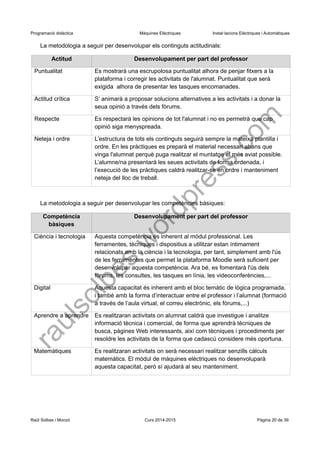 Programació didàctica Màquines Elèctriques Instal·lacions Elèctriques i Automàtiques 
La metodologia a seguir per desenvolupar els continguts actitudinals: 
Actitud 
Desenvolupament per part del professor 
Puntualitat 
Es mostrarà una escrupolosa puntualitat alhora de penjar fitxers a la plataforma i corregir les activitats de l'alumnat. Puntualitat que serà exigida alhora de presentar les tasques encomanades. 
Actitud crítica 
S’ animarà a proposar solucions alternatives a les activitats i a donar la seua opinió a través dels fòrums. 
Respecte 
Es respectarà les opinions de tot l'alumnat i no es permetrà que cap opinió siga menyspreada. 
Neteja i ordre 
L’estructura de tots els continguts seguirà sempre la mateixa plantilla i ordre. En les pràctiques es preparà el material necessari abans que vinga l'alumnat perquè puga realitzar el muntatge el més aviat possible. L’alumne/na presentarà les seues activitats de forma ordenada, i l’execució de les pràctiques caldrà realitzar-se en ordre i manteniment neteja del lloc de treball. 
La metodologia a seguir per desenvolupar les competències bàsiques: 
Competència bàsiques 
Desenvolupament per part del professor 
Ciència i tecnologia 
Aquesta competència és inherent al mòdul professional. Les ferramentes, tècniques i dispositius a utilitzar estan íntimament relacionats amb la ciència i la tecnologia, per tant, simplement amb l'ús de les ferramentes que permet la plataforma Moodle serà suficient per desenvolupar aquesta competència. Ara bé, es fomentarà l'ús dels fòrums, les consultes, les tasques en línia, les videoconferències,... 
Digital 
Aquesta capacitat és inherent amb el bloc temàtic de lògica programada, i també amb la forma d’interactuar entre el professor i l’alumnat (formació a través de l’aula virtual, el correu electrònic, els fòrums,...) 
Aprendre a aprendre 
Es realitzaran activitats on alumnat caldrà que investigue i analitze informació tècnica i comercial, de forma que aprendrà tècniques de busca, pàgines Web interessants, així com tècniques i procediments per resoldre les activitats de la forma que cadascú considere més oportuna. 
Matemàtiques 
Es realitzaran activitats on serà necessari realitzar senzills càlculs matemàtics. El mòdul de màquines elèctriques no desenvoluparà aquesta capacitat, però sí ajudarà al seu manteniment. 
Raül Solbes i Monzó Curs 2014-2015 Pàgina 20 de 39 
raulsolbes.wordpress.com 
 