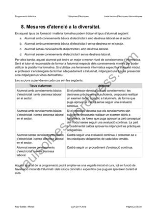 Programació didàctica Màquines Elèctriques Instal·lacions Elèctriques i Automàtiques 
8. Mesures d'atenció a la diversitat. 
En aquest tipus de formació i matèria formativa podem trobar el tipus d'alumnat següent: 
a.Alumnat amb coneixements bàsics d’electricitat i amb destresa laboral en el sector. 
b.Alumnat amb coneixements bàsics d’electricitat i sense destresa en el sector. 
c.Alumnat sense coneixements d’electricitat i amb destresa laboral. 
d.Alumnat sense coneixements d’electricitat i sense destresa laboral. 
Per altra banda, aquest alumnat pot tindre un major o menor nivell de coneixements d’informàtica. Serà el tutor el responsable de formar a l'alumnat respecte dels coneixements mínims per poder utilitzar la plataforma formativa. Si s’utilitza una ferramenta informàtica específica d’aquest mòdul, el professor s’encarregarà de formar adequadament a l'alumnat, mitjançant una tutoria presencial o bé mitjançant un vídeo demostratiu. 
Les accions a prendre en cada cas són les següents: 
Tipus d’alumnat 
Accions 
Alumnat amb coneixements bàsics d’electricitat i amb destresa laboral en el sector. 
Si el professor detecta que els coneixements i les destreses pràctiques són suficients, proposarà realitzar un examen teòric i pràctic a l’alumne/a, de forma que puga aprovar el mòdul sense seguir una avaluació continua. 
Alumnat amb coneixements bàsics d’electricitat i sense destresa laboral en el sector. 
Si el professor detecta que els coneixements són suficients, proposarà realitzar un examen teòric a l’alumne/a, de forma que puga aprovar la part conceptual del mòdul sense seguir una avaluació continua. La part procedimental caldrà aprovar-la mitjançant les pràctiques obligatòries. 
Alumnat sense coneixements bàsics d’electricitat i sense destresa laboral en el sector. 
Caldrà seguir una avaluació continua, i presentar-se a les pràctiques obligatòries de cada bloc temàtic. 
Alumnat sense coneixements d’electricitat i sense destresa laboral. 
Caldrà seguir un procediment d'avaluació contínua. 
Aquest apartat de la programació podrà ampliar-se una vegada iniciat el curs, tot en funció de l'avaluació inicial de l'alumnat i dels casos concrets i específics que puguen aparèixer durant el curs. 
Raül Solbes i Monzó Curs 2014-2015 Pàgina 22 de 39 
raulsolbes.wordpress.com 
 