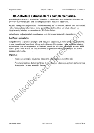Programació didàctica Màquines Elèctriques Instal·lacions Elèctriques i Automàtiques 
10. Activitats extraescolars i complementàries. 
Abans del període de FCT es realitzarà una visita a una empresa de la zona amb un sistema de producció automatitzat o bé amb una alta presència de màquines elèctriques. 
Aquesta visita guiada es planificarà i concretarà al llarg del 1er trimestre, atenent a les possibilitats i a les necessitats de l'alumnat, de forma que s'utilitzarà el model de sol·licitud establert per departament d'activitats extraescolars de l'IES Cotes Baixes. 
La justificació pedagògica i els objectius que es pretenen aconseguir són els següents: 
Justificació pedagògica: 
Malgrat mostrar-se diversos exemples amb màquines elèctriques, la millor forma perquè l’alumnat prenga consciència d’un sistema elèctric amb màquines elèctriques és visitar una automatització industrial real o bé una empresa on es fabriquen o s'utilitzen màquines elèctriques. Aquesta AAEE s’ubica quasi a final de curs per tal que l’alumnat puga relacionar tots els conceptes estudiats a classe amb la realitat. 
Objectius: 
•Relacionar conceptes estudiats a classe amb una instal·lació industrial real. 
•Prendre consciència de la importància de les màquines elèctriques, així com de les normes de seguretat i la seua aplicació i ús real. 
Raül Solbes i Monzó Curs 2014-2015 Pàgina 24 de 39 
raulsolbes.wordpress.com 
 