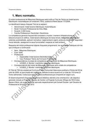Programació didàctica Màquines Elèctriques Instal·lacions Elèctriques i Automàtiques 
1. Marc normatiu. 
El mòdul professional de Màquines Elèctriques està inclòs al Títol de Tècnic en Instal·lacions Elèctriques i Automàtiques (en endavant TIEA), publicat al Reial Decret 177/2008. 
La identificació bàsica d'aquest Títol és la següent: 
•Denominació: Instal·lacions Elèctriques i Automàtiques. 
•Nivell: Formació Professional de Grau Mitjà. 
•Duració: 2.000 hores. 
•Família Professional: Electricitat i Electrònica. 
La competència general d'aquest títol consisteix a muntar i mantenir infraestructures de telecomunicació en edificis, instal·lacions elèctriques de baixa tensió, màquines elèctriques i sistemes automatitzats, aplicant normativa i reglamentació vigent, protocols de qualitat, seguretat i riscos laborals, assegurant la seua funcionalitat i respecte al medi ambient. 
Respecte del mòdul professional objecte d'aquesta programació, les seus dades bàsiques són les que s'indiquen a continuació: 
•Nom: Màquines Elèctriques 
•Codi: 0240 
•Professorat: 
•Especialitat: Instal·lacions Electrotècniques. 
•Cos: Professor Tècnic de Formació Professional. 
•Correspondència d’unitats de competència amb el mòdul de Màquines Elèctriques: 
•UC0825_2: Muntar i mantindre màquines elèctriques. 
•Correspondència del mòdul de Màquines Elèctriques amb unitats de competència: 
•UC0825_2: Muntar i mantindre màquines elèctriques. 
El Títol de TIEA és ampliat pel Currículum de la Comunitat Valenciana publicat a l'Ordre del 29 de juliol de 2009, el qual amplia els continguts, defineix la seua duració en un total de 110 hores (5 hores setmanals) i indica que serà un mòdul professional que s'impartirà en segon curs. 
El desenvolupament d'aquesta programació didàctica atendrà a les orientacions i als objectius generals indicats al Projecte Educatiu de Centre i al Projecte Curricular d'Etapa de l'IES Cotes Baixes d'Alcoi, els quals varen ser aprovats respectivament pel Consell Escolar i pel Claustre de Professorat el 28 de juny de 2012 
Raül Solbes i Monzó Curs 2014-2015 Pàgina 3 de 39 
raulsolbes.wordpress.com 
 