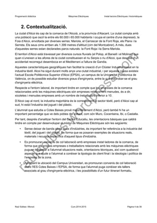 Programació didàctica Màquines Elèctriques Instal·lacions Elèctriques i Automàtiques 
2. Contextualització. 
La ciutat d'Alcoi és cap de la comarca de l'Alcoià, a la província d'Alacant. La ciutat compta amb una població que oscil·la entre els 60.000 i 65.000 habitants i ocupa el centre d'una depressió, la Foia d’Alcoi, envoltada per diverses serres: Mariola, el Carrascar de la Font Roja, els Plans i la Serreta. Els seus cims arriben als 1.399 metres d'altitud (cim del Montcabrer). A més, dues d'aquestes serres estan declarades parcs naturals: la Font Roja i la Serra Mariola. 
El territori d'Alcoi està travessat per diversos cursos fluvials (el Polop, el Barxell i el Molinar) que quan s’uneixen a les afores de la ciutat constitueixen el riu Serpis o riu d'Alcoi, que després d'un accidentat recorregut desemboca en el Mediterrani a l'altura de Gandia. 
Aquestes característiques geogràfiques han facilitat la creació d’un Clúster Industrial basat en la industria tèxtil. Alcoi ha sigut durant molts anys una ciutat industrial, i per aquesta causa existeix l’actual Escola Politècnica Superior d'Alcoi (EPSA), un campus de la Universitat Politècnica de València, on és possible estudiar diversos graus d'enginyeria, entre la que pot trobar-se el grau d'enginyeria elèctrica. 
Respecte a l'entorn laboral, és important tindre en compte que les empreses de la comarca relacionades amb les màquines elèctriques són empreses relativament menudes, és a dir, xicotetes i menudes empreses amb un nombre de treballadors inferior a 10. 
D’Alcoi cap al nord, la industria majoritària és la corresponent al sector tèxtil, però d’Alcoi cap al sud, hi està l’industria del joguet i del plàstic. 
L'alumnat que estudia a Cotes Baixes prové majoritàriament d’Alcoi, però també hi ha un important percentatge que ve dels pobles del voltant, com són Muro, Cocentaina, Ibi, o Castalla. 
Per tant, després d'analitzar l'entorn del Centre Educatiu, les orientacions bàsiques que caldrà tindre en compte per desenvolupar el mòdul de Màquines Elèctriques són les següents: 
•Sense deixar de banda altres tipus d'indústries, és important fer referència a la industria del tèxtil, del joguet i del plàstic, de forma que es posaran exemples de situacions reals, materials i recursos específics d'aquest tipus d'indústria. 
•Es promouran convenis de col·laboració amb empreses instal·ladores de la comarca, de forma que els pròpies empreses o treballadors relacionats amb les màquines elèctriques puguen traslladar a l'alumnat situacions reals, orientacions tècniques, així com qualsevol aspecte que ajude a l'alumnat a conéixer la tipologia de client final i la ideologia i política de l'empresa de la zona. 
•Aprofitant la ubicació del Campus Universitari, es promouran convenis de col·laboració entre l'IES Cotes Baixes i l'EPSA, de forma que l'alumnat puga conèixer els tallers associats al grau d'enginyeria elèctrica, i les possibilitats d'un futur itinerari formatiu. 
Raül Solbes i Monzó Curs 2014-2015 Pàgina 4 de 39 
raulsolbes.wordpress.com 
 