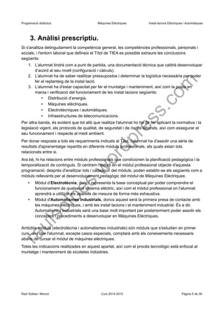 Programació didàctica Màquines Elèctriques Instal·lacions Elèctriques i Automàtiques 
3. Anàlisi prescriptiu. 
Si s'analitza detingudament la competència general, les competències professionals, personals i socials, i l'entorn laboral que defineix el Títol de TIEA es possible extraure les conclusions següents: 
1.L’alumnat tindrà com a punt de partida, una documentació tècnica que caldrà desenvolupar d’acord al seu nivell (configuració i càlculs). 
2.L’alumnat ha de saber realitzar pressupostos i determinar la logística necessària per poder fer el replanteig de la instal·lació. 
3.L’alumnat ha d'estar capacitat per fer el muntatge i manteniment, així com la posta en marxa i verificació del funcionament de les instal·lacions següents: 
•Distribució d’energia. 
•Màquines elèctriques. 
•Electrotècniques i automàtiques. 
•Infraestructures de telecomunicacions. 
Per altra banda, és evident que tot allò que realitze l'alumnat ho ha de fer aplicant la normativa i la legislació vigent, els protocols de qualitat, de seguretat i de riscos laborals, així com assegurar el seu funcionament i respecte al medi ambient. 
Per donar resposta a tots els requeriments indicats al Títol, l'alumnat ha d'assolir una sèrie de resultats d'aprenentatge repartits en diferents mòduls professionals, els quals estan tots relacionats entre si. 
Ara bé, hi ha relacions entre mòduls professionals que condicionen la planificació pedagògica i la temporalització de continguts. Si centrem l'estudi en el mòdul professional objecte d'aquesta programació, després d'analitzar tots i cadascun del mòduls, poden establir-se els següents com a mòduls rellevants per al desenvolupament pedagògic del mòdul de Màquines Elèctriques: 
•Mòdul d’Electrotècnia, doncs representa la base conceptual per poder comprendre el funcionament de qualsevol sistema elèctric, així com el mòdul professional on l'alumnat aprendrà a utilitzar els aparells de mesura de forma més exhaustiva. 
•Mòdul d'Automatismes Industrials, doncs aquest serà la primera presa de contacte amb les màquines elèctriques, i amb les instal·lacions i el manteniment industrial. És a dir, Automatismes Industrials serà una base molt important per posteriorment poder assolir els conceptes i procediments a desenvolupar en Màquines Elèctriques. 
Ambdós mòduls (electrotècnia i automatismes industrials) són mòduls que s'estudien en primer curs, així que l'alumnat, excepte casos especials, comptarà amb els coneixements necessaris abans de cursar el mòdul de màquines elèctriques. 
Totes les indicacions realitzades en aquest apartat, així com el procés tecnològic està enfocat al muntatge i manteniment de xicotetes indústries. 
Raül Solbes i Monzó Curs 2014-2015 Pàgina 5 de 39 
raulsolbes.wordpress.com 
 