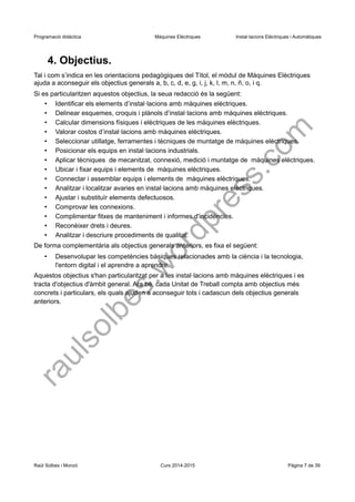 Programació didàctica Màquines Elèctriques Instal·lacions Elèctriques i Automàtiques 
4. Objectius. 
Tal i com s’indica en les orientacions pedagògiques del Títol, el mòdul de Màquines Elèctriques ajuda a aconseguir els objectius generals a, b, c, d, e, g, i, j, k, l, m, n, ñ, o, i q. 
Si es particularitzen aquestos objectius, la seua redacció és la següent: 
•Identificar els elements d’instal·lacions amb màquines elèctriques. 
•Delinear esquemes, croquis i plànols d’instal·lacions amb màquines elèctriques. 
•Calcular dimensions físiques i elèctriques de les màquines elèctriques. 
•Valorar costos d’instal·lacions amb màquines elèctriques. 
•Seleccionar utillatge, ferramentes i tècniques de muntatge de màquines elèctriques. 
•Posicionar els equips en instal·lacions industrials. 
•Aplicar tècniques de mecanitzat, connexió, medició i muntatge de màquines elèctriques. 
•Ubicar i fixar equips i elements de màquines elèctriques. 
•Connectar i assemblar equips i elements de màquines elèctriques. 
•Analitzar i localitzar avaries en instal·lacions amb màquines elèctriques. 
•Ajustar i substituïr elements defectuosos. 
•Comprovar les connexions. 
•Complimentar fitxes de manteniment i informes d'incidències. 
•Reconèixer drets i deures. 
•Analitzar i descriure procediments de qualitat. 
De forma complementària als objectius generals anteriors, es fixa el següent: 
•Desenvolupar les competències bàsiques relacionades amb la ciència i la tecnologia, l'entorn digital i el aprendre a aprendre. 
Aquestos objectius s'han particularitzat per a les instal·lacions amb màquines elèctriques i es tracta d'objectius d'àmbit general. Ara bé, cada Unitat de Treball compta amb objectius més concrets i particulars, els quals ajuden a aconseguir tots i cadascun dels objectius generals anteriors. 
Raül Solbes i Monzó Curs 2014-2015 Pàgina 7 de 39 
raulsolbes.wordpress.com 
 