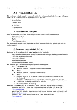 Programació didàctica Màquines Elèctriques Instal·lacions Elèctriques i Automàtiques
5.4. Continguts actitudinals.
Els continguts actitudinals són transversals a totes les unitats de treball, de forma que al llarg de
tot el curs es fomentaran la pràctica de les actituds següents:
• La puntualitat.
• L’actitud crítica.
• El respecte.
• La neteja i ordre.
5.5. Competències bàsiques.
Les competències clau que es desenvoluparan en aquest mòdul són les següents:
 Ciència i tecnologia.
 Digital.
 Aprendre a aprendre.
Per altra banda, aquest mòdul ajudarà a mantindre la competència clau relacionada amb les
matemàtiques.
5.6. Recursos materials i didàctics.
L'alumnat ha de comptar amb els materials i recursos següents:
 Programes necessaris per al desenvolupament dels continguts: Drafsight i SeeElectrical
 Ordinador, impressora i escàner.
 Connexió a Internet.
 Materials d’escriptura.
 Ferramentes de muntatge elèctric.
Els materials que s’utilitzaran en les pràctiques són els següents:
• P-3.1 - Transformadors
• Materials base per a la construcció d'un transformador.
• P-5.1 - Motors
• Materials base per a la construcció d'un motor.
• P-5.1 - Motors
• Materials base per fer el cablejat (panells de muntatge, conductors, borns,
canaletes,...).
• Dispositius electromecànics (Guardamotors, contactors, polsadors, sensors,...).
• Arrancadors electrònics i variadors de velocitat.
• Receptors (motors i làmpares)
Respecte a la bibliografia per tal d'ampliar i aclarir continguts, es recomana la següent:
 MANZANO ORREGO, Juan José; Máquinas eléctricas; ISBN 9788428334396
(www.paraninfo.es)
 VILLAR PEREA, José M.; Sistemas electrotécnicos de potencia; ISBN 9788494051609
(www.aulaelectrica.es)
 MARTÍN, Juan Carlos; Máquinas eléctricas; ISBN 9788490032961
(www.editex.es)
Raül Solbes i Monzó Curs 2016-2017 Pàgina 19 de 40
 