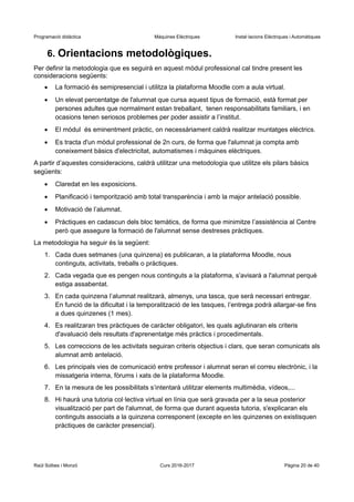 Programació didàctica Màquines Elèctriques Instal·lacions Elèctriques i Automàtiques
6. Orientacions metodològiques.
Per definir la metodologia que es seguirà en aquest mòdul professional cal tindre present les
consideracions següents:
 La formació és semipresencial i utilitza la plataforma Moodle com a aula virtual.
 Un elevat percentatge de l'alumnat que cursa aquest tipus de formació, està format per
persones adultes que normalment estan treballant, tenen responsabilitats familiars, i en
ocasions tenen seriosos problemes per poder assistir a l’institut.
 El mòdul és eminentment pràctic, on necessàriament caldrà realitzar muntatges elèctrics.
 Es tracta d'un mòdul professional de 2n curs, de forma que l'alumnat ja compta amb
coneixement bàsics d'electricitat, automatismes i màquines elèctriques.
A partir d’aquestes consideracions, caldrà utilitzar una metodologia que utilitze els pilars bàsics
següents:
 Claredat en les exposicions.
 Planificació i temporització amb total transparència i amb la major antelació possible.
 Motivació de l’alumnat.
 Pràctiques en cadascun dels bloc temàtics, de forma que minimitze l’assistència al Centre
però que assegure la formació de l'alumnat sense destreses pràctiques.
La metodologia ha seguir és la següent:
1. Cada dues setmanes (una quinzena) es publicaran, a la plataforma Moodle, nous
continguts, activitats, treballs o pràctiques.
2. Cada vegada que es pengen nous continguts a la plataforma, s’avisarà a l'alumnat perquè
estiga assabentat.
3. En cada quinzena l’alumnat realitzarà, almenys, una tasca, que serà necessari entregar.
En funció de la dificultat i la temporalització de les tasques, l’entrega podrà allargar-se fins
a dues quinzenes (1 mes).
4. Es realitzaran tres pràctiques de caràcter obligatori, les quals aglutinaran els criteris
d'avaluació dels resultats d'aprenentatge més pràctics i procedimentals.
5. Les correccions de les activitats seguiran criteris objectius i clars, que seran comunicats als
alumnat amb antelació.
6. Les principals vies de comunicació entre professor i alumnat seran el correu electrònic, i la
missatgeria interna, fòrums i xats de la plataforma Moodle.
7. En la mesura de les possibilitats s’intentarà utilitzar elements multimèdia, vídeos,...
8. Hi haurà una tutoria col·lectiva virtual en línia que serà gravada per a la seua posterior
visualització per part de l'alumnat, de forma que durant aquesta tutoria, s'explicaran els
continguts associats a la quinzena corresponent (excepte en les quinzenes on existisquen
pràctiques de caràcter presencial).
Raül Solbes i Monzó Curs 2016-2017 Pàgina 20 de 40
 