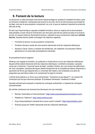 Programació didàctica Màquines Elèctriques Instal·lacions Elèctriques i Automàtiques
9. Foment de la lectura
La lectura és un dels principals instruments d'aprenentatge en qualsevol modalitat formativa, però
en formació a distància i semipresencial encara ho és més. No ho és tant la lectura pel simple fet
de llegir, sinó per la seua posterior comprensió, és a dir, el que és realment important és entendre
allò que es llig.
És obvi que l'alumnat llig en aquesta modalitat formativa, doncs la majoria de la documentació
està penjada a l'aula virtual en format text i per tant gran part del seu estudi es basa en la lectura,
ara bé, en aquest mòdul es fomentarà la lectura i sobretot la seua comprensió mitjançant articles
tècnics. Aquesta lectura pretén aconseguir els objectius següents:
• Fomentar la lectura i la seua posterior comprensió.
• Conèixer diversos canals de comunicació relacionats amb les màquines elèctriques.
• Apropar a l'aula i donar a conèixer les tendències, els materials i el productes d'última
generació en el camp dels automatismes industrials.
El procediment serà el següent:
Almenys una vegada al trimestre, es publicarà un article tècnic al curs de màquines elèctriques.
Aquest article estarà relacionat amb les màquines elèctriques i contindrà conceptes i paraules
noves per a l'alumnat. L'alumnat haurà de llegir i analitzar l'article, així com buscar les definicions
de nous conceptes i paraules tècniques (desenvolupament de la competència bàsica d'aprendre a
aprendre) de forma que després farà un comentari del mateix o bé contestarà una sèrie de
preguntes que permetran saber si la comprensió ha sigut la correcta.
L'article serà publicat a un fòrum que s'anomenarà “Comprens el que lligues?” i es crearan fils
conductors per tal que l'alumnat participe. El professor fomentarà i moderarà el debat.
Aquesta activitat serà avaluada a l'apartat de continguts actitudinals i a l'apartat de continguts
procedimentals.
Els articles s'extrauran de diverses fons tècniques com per exemple:
• Revista “Automática e Instrumentación” (http://www.automaticaeinstrumentacion.com/)
• Plataforma “Voltimum” (http://www.voltimum.es/).
• Grup d'automatització industrial de la xarxa social “Linkedin” (http://www.linkedin.com/)
• Diversos grups de Twitter relacionats amb les màquines elèctriques
• ...
Raül Solbes i Monzó Curs 2016-2017 Pàgina 24 de 40
 