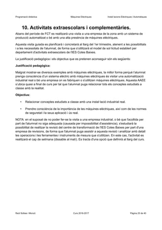 Programació didàctica Màquines Elèctriques Instal·lacions Elèctriques i Automàtiques
10. Activitats extraescolars i complementàries.
Abans del període de FCT es realitzarà una visita a una empresa de la zona amb un sistema de
producció automatitzat o bé amb una alta presència de màquines elèctriques.
Aquesta visita guiada es planificarà i concretarà al llarg del 1er trimestre, atenent a les possibilitats
i a les necessitats de l'alumnat, de forma que s'utilitzarà el model de sol·licitud establert per
departament d'activitats extraescolars de l'IES Cotes Baixes.
La justificació pedagògica i els objectius que es pretenen aconseguir són els següents:
Justificació pedagògica:
Malgrat mostrar-se diversos exemples amb màquines elèctriques, la millor forma perquè l’alumnat
prenga consciència d’un sistema elèctric amb màquines elèctriques és visitar una automatització
industrial real o bé una empresa on es fabriquen o s'utilitzen màquines elèctriques. Aquesta AAEE
s’ubica quasi a final de curs per tal que l’alumnat puga relacionar tots els conceptes estudiats a
classe amb la realitat.
Objectius:
• Relacionar conceptes estudiats a classe amb una instal·lació industrial real.
• Prendre consciència de la importància de les màquines elèctriques, així com de les normes
de seguretat i la seua aplicació i ús real.
NOTA: en el suposat de no poder fer-se la visita a una empresa industrial, o bé que l'acollida per
part de l'alumnat no siga adequada (causada per impossibilitat d'assistència), s'estudiarà la
possibilitat de realitzar la revisió del centre de transformació de l'IES Cotes Baixes per part d'una
empresa de revisions, de forma que l'alumnat puga assistir a aquesta revisió i analitzar amb detall
les operacions i les ferramentes i instruments de mesura que s'utilitzen. En este cas, l'activitat es
realitzarà el cap de setmana (dissabte al matí). Es tracta d'una opció que definirà al llarg del curs.
Raül Solbes i Monzó Curs 2016-2017 Pàgina 25 de 40
 