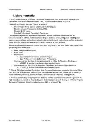 Programació didàctica Màquines Elèctriques Instal·lacions Elèctriques i Automàtiques
1. Marc normatiu.
El mòdul professional de Màquines Elèctriques està inclòs al Títol de Tècnic en Instal·lacions
Elèctriques i Automàtiques (en endavant TIEA), publicat al Reial Decret 177/2008.
La identificació bàsica d'aquest Títol és la següent:
• Denominació: Instal·lacions Elèctriques i Automàtiques.
• Nivell: Formació Professional de Grau Mitjà.
• Duració: 2.000 hores.
• Família Professional: Electricitat i Electrònica.
La competència general d'aquest títol consisteix a muntar i mantenir infraestructures de
telecomunicació en edificis, instal·lacions elèctriques de baixa tensió, màquines elèctriques i
sistemes automatitzats, aplicant normativa i reglamentació vigent, protocols de qualitat, seguretat i
riscos laborals, assegurant la seua funcionalitat i respecte al medi ambient.
Respecte del mòdul professional objecte d'aquesta programació, les seus dades bàsiques són les
que s'indiquen a continuació:
• Nom: Màquines Elèctriques
• Codi: 0240
• Professorat:
• Especialitat: Instal·lacions Electrotècniques.
• Cos: Professor Tècnic de Formació Professional.
• Correspondència d’unitats de competència amb el mòdul de Màquines Elèctriques:
• UC0825_2: Muntar i mantindre màquines elèctriques.
• Correspondència del mòdul de Màquines Elèctriques amb unitats de competència:
• UC0825_2: Muntar i mantindre màquines elèctriques.
El Títol de TIEA és ampliat pel Currículum de la Comunitat Valenciana publicat a l'Ordre del 29 de
juliol de 2009, el qual amplia els continguts, defineix la seua duració en un total de 110 hores (5
hores setmanals) i indica que serà un mòdul professional que s'impartirà en segon curs.
El desenvolupament d'aquesta programació didàctica atendrà les orientacions i objectius generals de
l’IES Cotes Baixes, indicats al Projecte Educatiu de Centre (aprovat el 29 de juny de 1999) i al Projecte
Curricular d'Etapa dels Cicles Formatius (aprovat el 28 de juny de 2012).
Raül Solbes i Monzó Curs 2016-2017 Pàgina 3 de 40
 