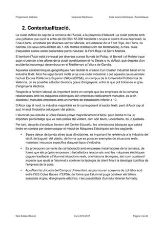 Programació didàctica Màquines Elèctriques Instal·lacions Elèctriques i Automàtiques
2. Contextualització.
La ciutat d'Alcoi és cap de la comarca de l'Alcoià, a la província d'Alacant. La ciutat compta amb
una població que oscil·la entre els 60.000 i 65.000 habitants i ocupa el centre d'una depressió, la
Foia d’Alcoi, envoltada per diverses serres: Mariola, el Carrascar de la Font Roja, els Plans i la
Serreta. Els seus cims arriben als 1.399 metres d'altitud (cim del Montcabrer). A més, dues
d'aquestes serres estan declarades parcs naturals: la Font Roja i la Serra Mariola.
El territori d'Alcoi està travessat per diversos cursos fluvials (el Polop, el Barxell i el Molinar) que
quan s’uneixen a les afores de la ciutat constitueixen el riu Serpis o riu d'Alcoi, que després d'un
accidentat recorregut desemboca en el Mediterrani a l'altura de Gandia.
Aquestes característiques geogràfiques han facilitat la creació d’un Clúster Industrial basat en la
industria tèxtil. Alcoi ha sigut durant molts anys una ciutat industrial, i per aquesta causa existeix
l’actual Escola Politècnica Superior d'Alcoi (EPSA), un campus de la Universitat Politècnica de
València, on és possible estudiar diversos graus d'enginyeria, entre la que pot trobar-se el grau
d'enginyeria elèctrica.
Respecte a l'entorn laboral, és important tindre en compte que les empreses de la comarca
relacionades amb les màquines elèctriques són empreses relativament menudes, és a dir,
xicotetes i menudes empreses amb un nombre de treballadors inferior a 10.
D’Alcoi cap al nord, la industria majoritària és la corresponent al sector tèxtil, però d’Alcoi cap al
sud, hi està l’industria del joguet i del plàstic.
L'alumnat que estudia a Cotes Baixes prové majoritàriament d’Alcoi, però també hi ha un
important percentatge que ve dels pobles del voltant, com són Muro, Cocentaina, Ibi, o Castalla.
Per tant, després d'analitzar l'entorn del Centre Educatiu, les orientacions bàsiques que caldrà
tindre en compte per desenvolupar el mòdul de Màquines Elèctriques són les següents:
• Sense deixar de banda altres tipus d'indústries, és important fer referència a la industria del
tèxtil, del joguet i del plàstic, de forma que es posaran exemples de situacions reals,
materials i recursos específics d'aquest tipus d'indústria.
• Es promouran convenis de col·laboració amb empreses instal·ladores de la comarca, de
forma que els pròpies empreses o treballadors relacionats amb les màquines elèctriques
puguen traslladar a l'alumnat situacions reals, orientacions tècniques, així com qualsevol
aspecte que ajude a l'alumnat a conéixer la tipologia de client final i la ideologia i política de
l'empresa de la zona.
• Aprofitant la ubicació del Campus Universitari, es promouran convenis de col·laboració
entre l'IES Cotes Baixes i l'EPSA, de forma que l'alumnat puga conèixer els tallers
associats al grau d'enginyeria elèctrica, i les possibilitats d'un futur itinerari formatiu.
Raül Solbes i Monzó Curs 2016-2017 Pàgina 4 de 40
 