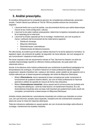 Programació didàctica Màquines Elèctriques Instal·lacions Elèctriques i Automàtiques
3. Anàlisi prescriptiu.
Si s'analitza detingudament la competència general, les competències professionals, personals i
socials, i l'entorn laboral que defineix el Títol de TIEA es possible extraure les conclusions
següents:
1. L’alumnat tindrà com a punt de partida, una documentació tècnica que caldrà desenvolupar
d’acord al seu nivell (configuració i càlculs).
2. L’alumnat ha de saber realitzar pressupostos i determinar la logística necessària per poder
fer el replanteig de la instal·lació.
3. L’alumnat ha d'estar capacitat per fer el muntatge i manteniment, així com la posta en
marxa i verificació del funcionament de les instal·lacions següents:
• Distribució d’energia.
• Màquines elèctriques.
• Electrotècniques i automàtiques.
• Infraestructures de telecomunicacions.
Per altra banda, és evident que tot allò que realitze l'alumnat ho ha de fer aplicant la normativa i la
legislació vigent, els protocols de qualitat, de seguretat i de riscos laborals, així com assegurar el
seu funcionament i respecte al medi ambient.
Per donar resposta a tots els requeriments indicats al Títol, l'alumnat ha d'assolir una sèrie de
resultats d'aprenentatge repartits en diferents mòduls professionals, els quals estan tots
relacionats entre si.
Ara bé, hi ha relacions entre mòduls professionals que condicionen la planificació pedagògica i la
temporalització de continguts. Si centrem l'estudi en el mòdul professional objecte d'aquesta
programació, després d'analitzar tots i cadascun del mòduls, poden establir-se els següents com a
mòduls rellevants per al desenvolupament pedagògic del mòdul de Màquines Elèctriques:
• Mòdul d’Electrotècnia, doncs representa la base conceptual per poder comprendre el
funcionament de qualsevol sistema elèctric, així com el mòdul professional on l'alumnat
aprendrà a utilitzar els aparells de mesura de forma més exhaustiva.
• Mòdul d'Automatismes Industrials, doncs aquest serà la primera presa de contacte amb
les màquines elèctriques, i amb les instal·lacions i el manteniment industrial. És a dir,
Automatismes Industrials serà una base molt important per posteriorment poder assolir els
conceptes i procediments a desenvolupar en Màquines Elèctriques.
Ambdós mòduls (electrotècnia i automatismes industrials) són mòduls que s'estudien en primer
curs, així que l'alumnat, excepte casos especials, comptarà amb els coneixements necessaris
abans de cursar el mòdul de màquines elèctriques.
Totes les indicacions realitzades en aquest apartat, així com el procés tecnològic està enfocat al
muntatge i manteniment de xicotetes indústries.
Raül Solbes i Monzó Curs 2016-2017 Pàgina 5 de 40
 