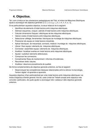 Programació didàctica Màquines Elèctriques Instal·lacions Elèctriques i Automàtiques
4. Objectius.
Tal i com s’indica en les orientacions pedagògiques del Títol, el mòdul de Màquines Elèctriques
ajuda a aconseguir els objectius generals a, b, c, d, e, g, i, j, k, l, m, n, ñ, o, i q.
Si es particularitzen aquestos objectius, la seua redacció és la següent:
• Identificar els elements d’instal·lacions amb màquines elèctriques.
• Delinear esquemes, croquis i plànols d’instal·lacions amb màquines elèctriques.
• Calcular dimensions físiques i elèctriques de les màquines elèctriques.
• Valorar costos d’instal·lacions amb màquines elèctriques.
• Seleccionar utillatge, ferramentes i tècniques de muntatge de màquines elèctriques.
• Posicionar els equips en instal·lacions industrials.
• Aplicar tècniques de mecanitzat, connexió, medició i muntatge de màquines elèctriques.
• Ubicar i fixar equips i elements de màquines elèctriques.
• Connectar i assemblar equips i elements de màquines elèctriques.
• Analitzar i localitzar avaries en instal·lacions amb màquines elèctriques.
• Ajustar i substituïr elements defectuosos.
• Comprovar les connexions.
• Complimentar fitxes de manteniment i informes d'incidències.
• Reconèixer drets i deures.
• Analitzar i descriure procediments de qualitat.
De forma complementària als objectius generals anteriors, es fixa el següent:
• Desenvolupar les competències bàsiques relacionades amb la ciència i la tecnologia,
l'entorn digital i el aprendre a aprendre.
Aquestos objectius s'han particularitzat per a les instal·lacions amb màquines elèctriques i es
tracta d'objectius d'àmbit general. Ara bé, cada Unitat de Treball compta amb objectius més
concrets i particulars, els quals ajuden a aconseguir tots i cadascun dels objectius generals
anteriors.
Raül Solbes i Monzó Curs 2016-2017 Pàgina 7 de 40
 