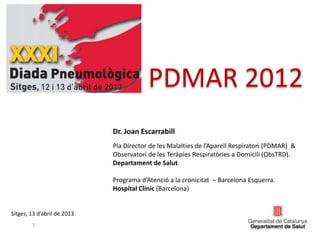 PDMAR 2012
1
Sitges, 13 d’abril de 2013
Dr. Joan Escarrabill
Pla Director de les Malalties de l’Aparell Respiratori (PDMAR) &
Observatori de les Teràpies Respiratòries a Domicili (ObsTRD).
Departament de Salut.
Programa d’Atenció a la cronicitat – Barcelona Esquerra.
Hospital Clínic (Barcelona)
 