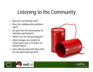 Listening to the Community
•   Does the community exist?
•   Does the collaboration platform
    exist?
•   Do you have the brand power to
    motivate participants?
•   What’s in it for the participants?
•   What changes are needed to
    ensure your org. is receptive to
    outside ideas?
•   How will you deal with ideas that
    are accepted and rejected?
 