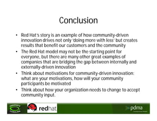 Conclusion
• Red Hat’s story is an example of how community-driven
  innovation drives not only ‘doing more with less’ but creates
  results that benefit our customers and the community
• The Red Hat model may not be the starting point for
  everyone, but there are many other great examples of
  companies that are bridging the gap between internally and
  externally-driven innovation
• Think about motivations for community-driven innovation:
  what are your motivations, how will your community
  participants be motivated
• Think about how your organization needs to change to accept
  community input.
 