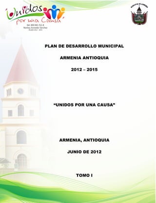 PLAN DE DESARROLLO MUNICIPAL

     ARMENIA ANTIOQUIA

         2012 – 2015




   “UNIDOS POR UNA CAUSA”




     ARMENIA, ANTIOQUIA

       JUNIO DE 2012




           TOMO I
 