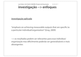 Luís Pedro | UA | DeCA | MCMM | Projeto de Dissertação   30 09 2011

       investigação --> enfoques


investigação aplicada


“emphasis on achieving measurable outputs that are speciﬁc to
a particular individual/organization” (Gray, 2009)


--> os resultados podem ser relevantes para esse indivíduo/
organização mas diﬁcilmente poderão ser generalizáveis e mais
abrangentes
 