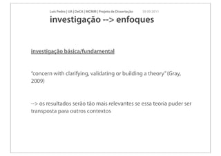 Luís Pedro | UA | DeCA | MCMM | Projeto de Dissertação   30 09 2011

        investigação --> enfoques


investigação básica/fundamental


“concern with clarifying, validating or building a theory” (Gray,
2009)


--> os resultados serão tão mais relevantes se essa teoria puder ser
transposta para outros contextos
 